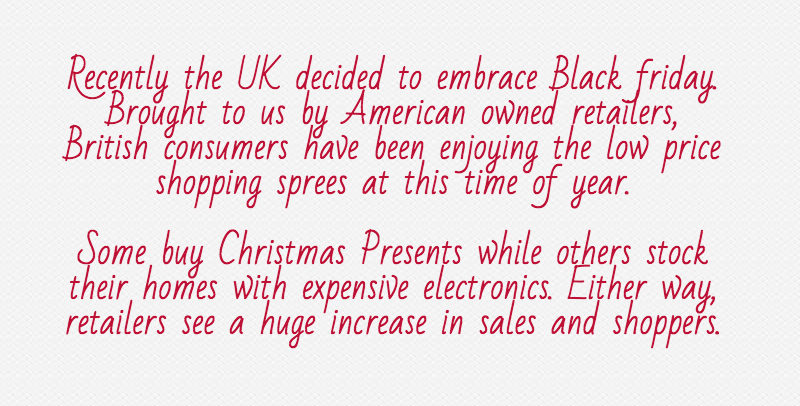 Recently the UK decided to embrace Black friday. Brought to us by American owned retailers, British consumers have been enjoying the low price shopping sprees at this time of year.Some buy Christmas Presents while others stock their homes with expensive electronics. Either way, retailers see a huge increase in sales and shoppers.